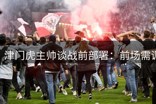 津门虎主帅谈战前部署：前场需调整应对核心伤缺 球队日趋成熟